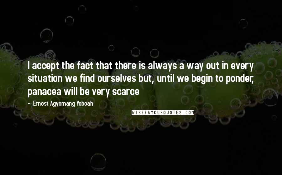 Ernest Agyemang Yeboah Quotes: I accept the fact that there is always a way out in every situation we find ourselves but, until we begin to ponder, panacea will be very scarce