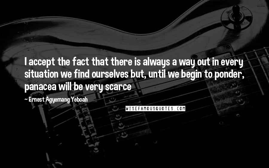 Ernest Agyemang Yeboah Quotes: I accept the fact that there is always a way out in every situation we find ourselves but, until we begin to ponder, panacea will be very scarce