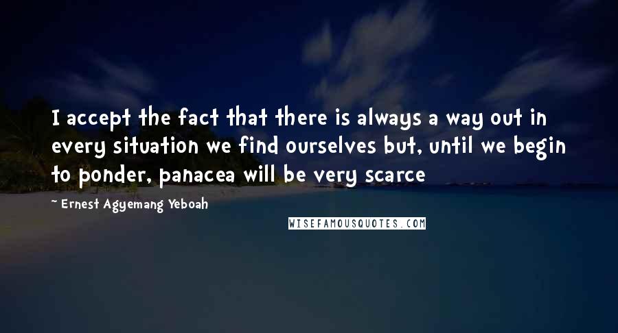 Ernest Agyemang Yeboah Quotes: I accept the fact that there is always a way out in every situation we find ourselves but, until we begin to ponder, panacea will be very scarce