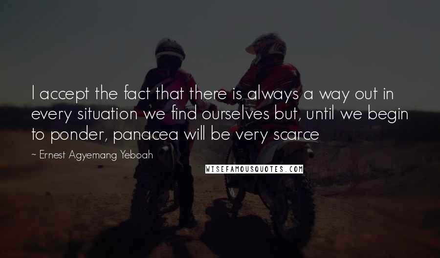 Ernest Agyemang Yeboah Quotes: I accept the fact that there is always a way out in every situation we find ourselves but, until we begin to ponder, panacea will be very scarce