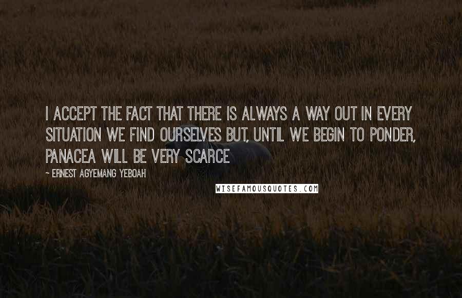 Ernest Agyemang Yeboah Quotes: I accept the fact that there is always a way out in every situation we find ourselves but, until we begin to ponder, panacea will be very scarce