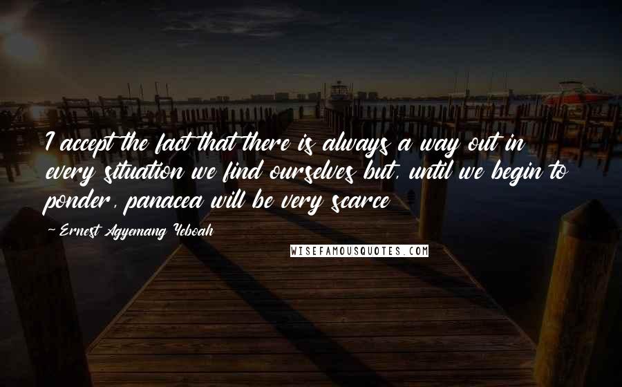 Ernest Agyemang Yeboah Quotes: I accept the fact that there is always a way out in every situation we find ourselves but, until we begin to ponder, panacea will be very scarce