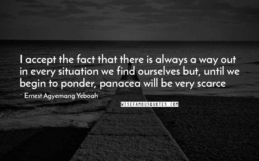 Ernest Agyemang Yeboah Quotes: I accept the fact that there is always a way out in every situation we find ourselves but, until we begin to ponder, panacea will be very scarce