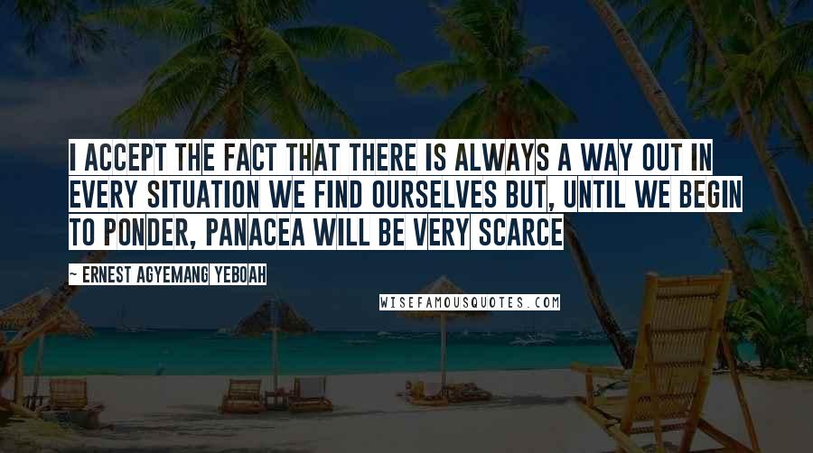 Ernest Agyemang Yeboah Quotes: I accept the fact that there is always a way out in every situation we find ourselves but, until we begin to ponder, panacea will be very scarce