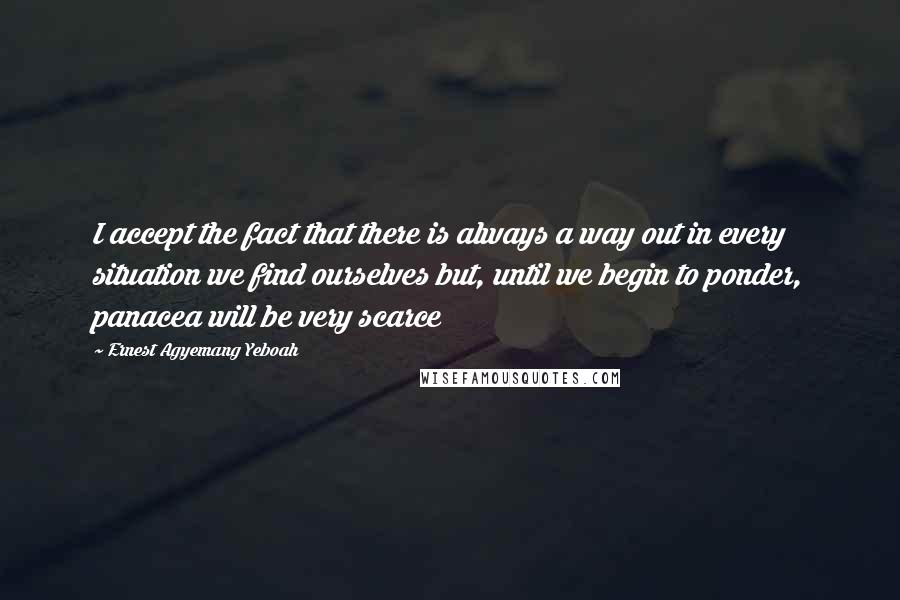 Ernest Agyemang Yeboah Quotes: I accept the fact that there is always a way out in every situation we find ourselves but, until we begin to ponder, panacea will be very scarce