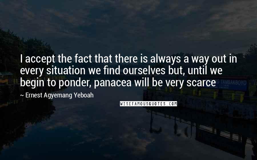 Ernest Agyemang Yeboah Quotes: I accept the fact that there is always a way out in every situation we find ourselves but, until we begin to ponder, panacea will be very scarce