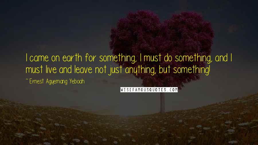 Ernest Agyemang Yeboah Quotes: I came on earth for something, I must do something, and I must live and leave not just anything, but something!