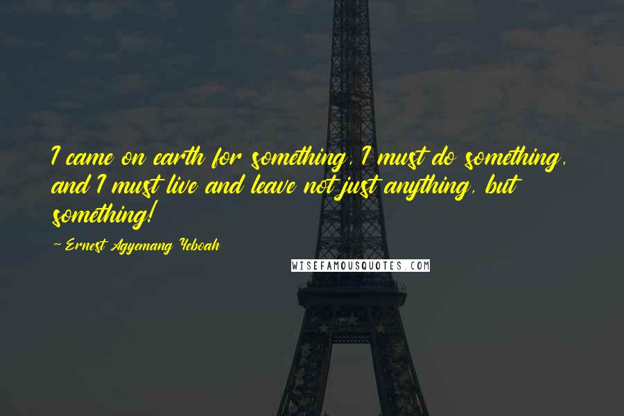 Ernest Agyemang Yeboah Quotes: I came on earth for something, I must do something, and I must live and leave not just anything, but something!