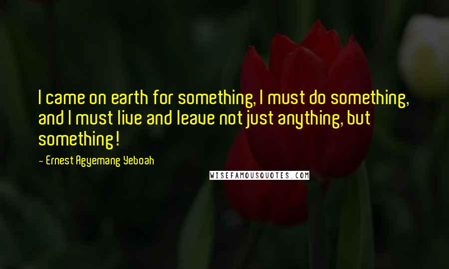 Ernest Agyemang Yeboah Quotes: I came on earth for something, I must do something, and I must live and leave not just anything, but something!