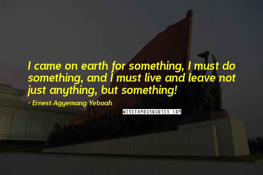 Ernest Agyemang Yeboah Quotes: I came on earth for something, I must do something, and I must live and leave not just anything, but something!