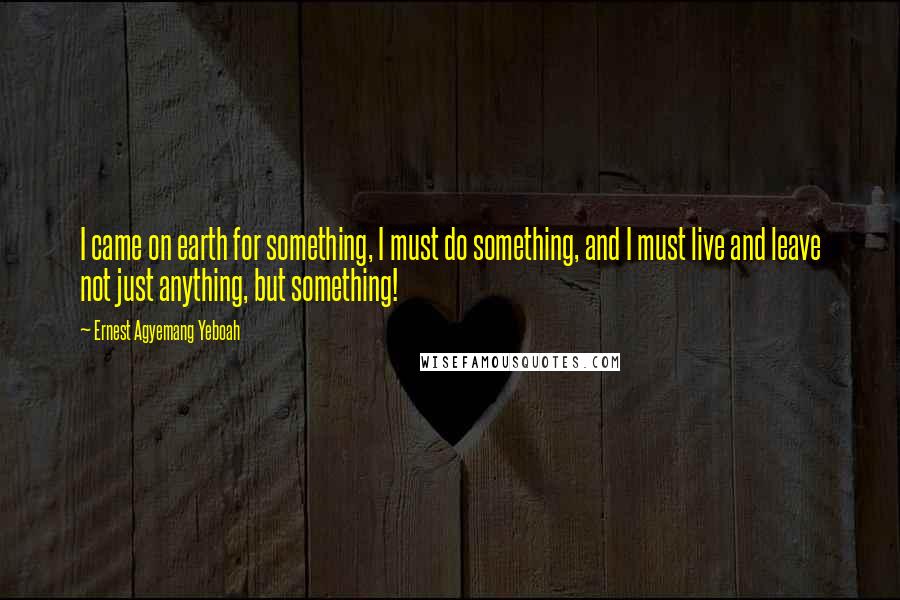 Ernest Agyemang Yeboah Quotes: I came on earth for something, I must do something, and I must live and leave not just anything, but something!