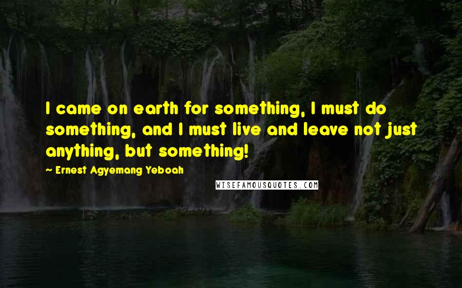 Ernest Agyemang Yeboah Quotes: I came on earth for something, I must do something, and I must live and leave not just anything, but something!