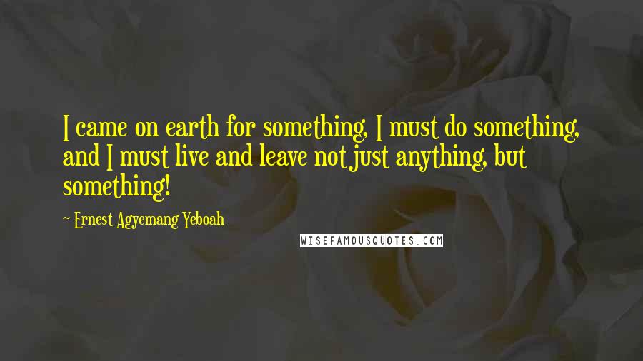 Ernest Agyemang Yeboah Quotes: I came on earth for something, I must do something, and I must live and leave not just anything, but something!