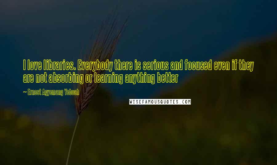 Ernest Agyemang Yeboah Quotes: I love libraries. Everybody there is serious and focused even if they are not absorbing or learning anything better