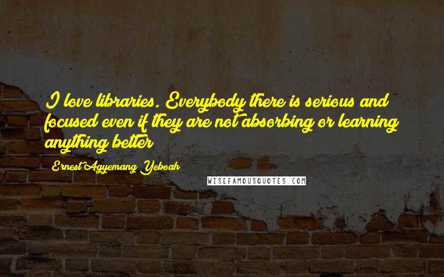 Ernest Agyemang Yeboah Quotes: I love libraries. Everybody there is serious and focused even if they are not absorbing or learning anything better