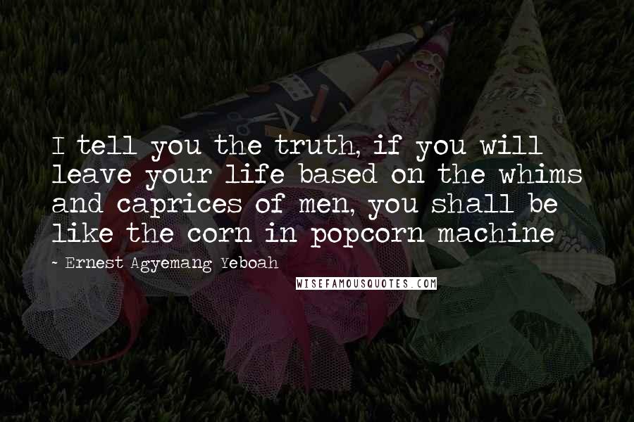 Ernest Agyemang Yeboah Quotes: I tell you the truth, if you will leave your life based on the whims and caprices of men, you shall be like the corn in popcorn machine