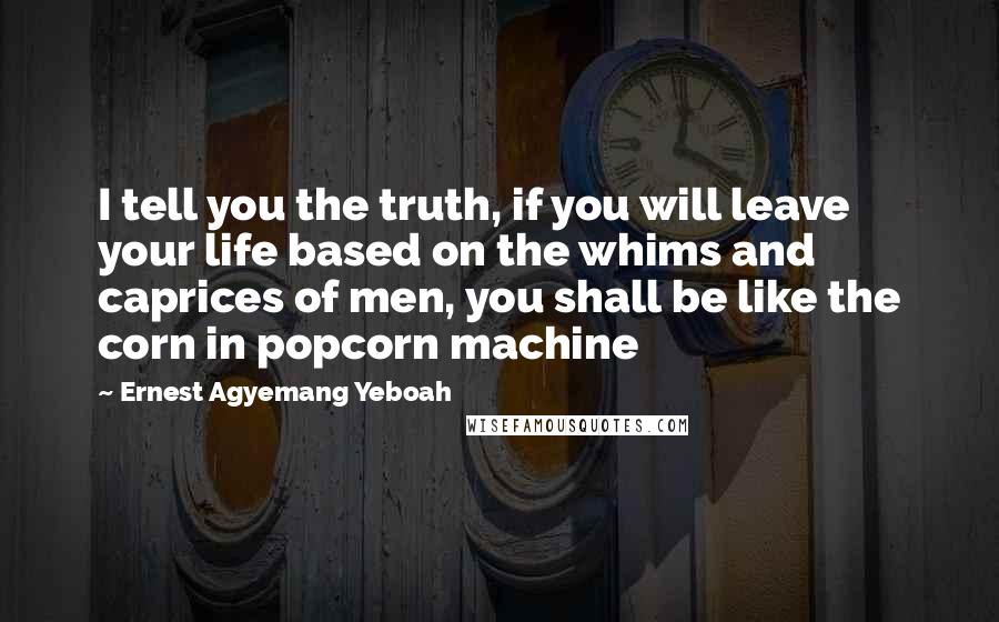 Ernest Agyemang Yeboah Quotes: I tell you the truth, if you will leave your life based on the whims and caprices of men, you shall be like the corn in popcorn machine