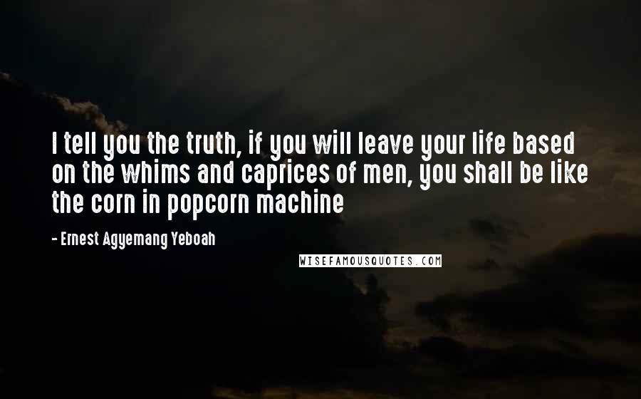 Ernest Agyemang Yeboah Quotes: I tell you the truth, if you will leave your life based on the whims and caprices of men, you shall be like the corn in popcorn machine
