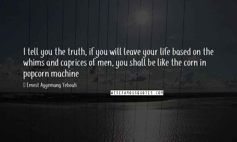 Ernest Agyemang Yeboah Quotes: I tell you the truth, if you will leave your life based on the whims and caprices of men, you shall be like the corn in popcorn machine