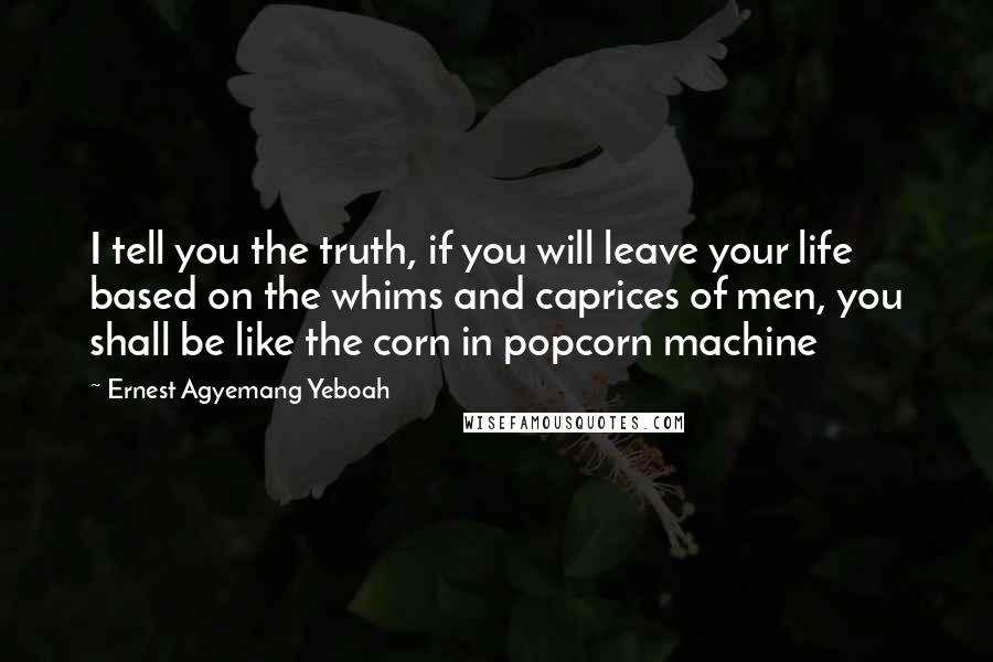 Ernest Agyemang Yeboah Quotes: I tell you the truth, if you will leave your life based on the whims and caprices of men, you shall be like the corn in popcorn machine