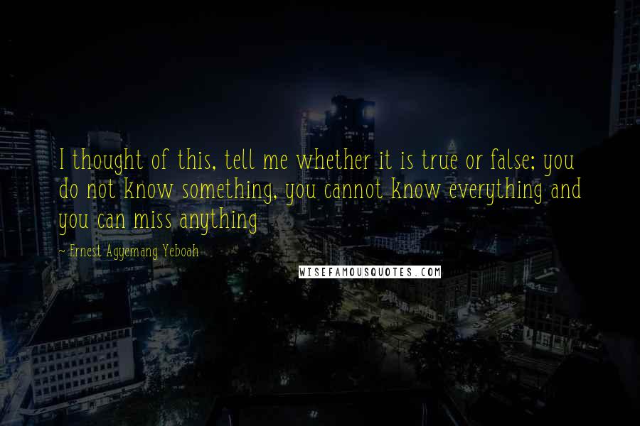 Ernest Agyemang Yeboah Quotes: I thought of this, tell me whether it is true or false; you do not know something, you cannot know everything and you can miss anything