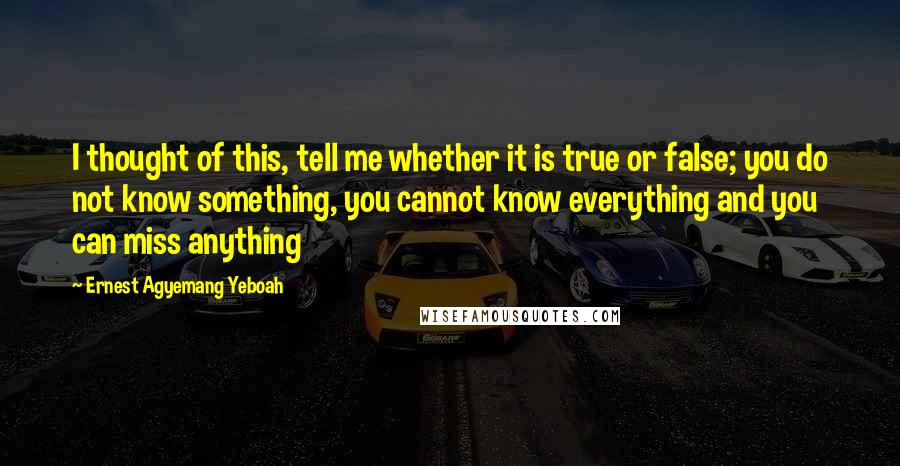 Ernest Agyemang Yeboah Quotes: I thought of this, tell me whether it is true or false; you do not know something, you cannot know everything and you can miss anything