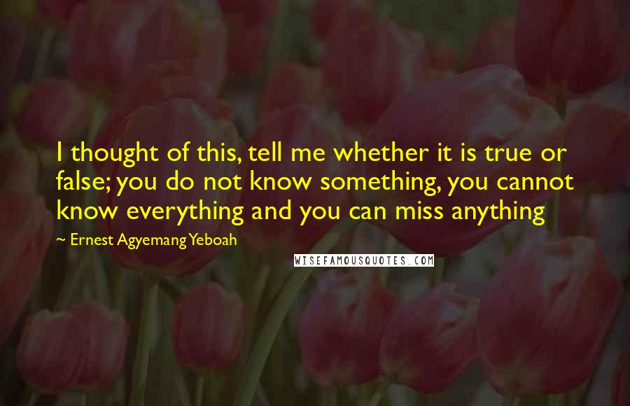 Ernest Agyemang Yeboah Quotes: I thought of this, tell me whether it is true or false; you do not know something, you cannot know everything and you can miss anything