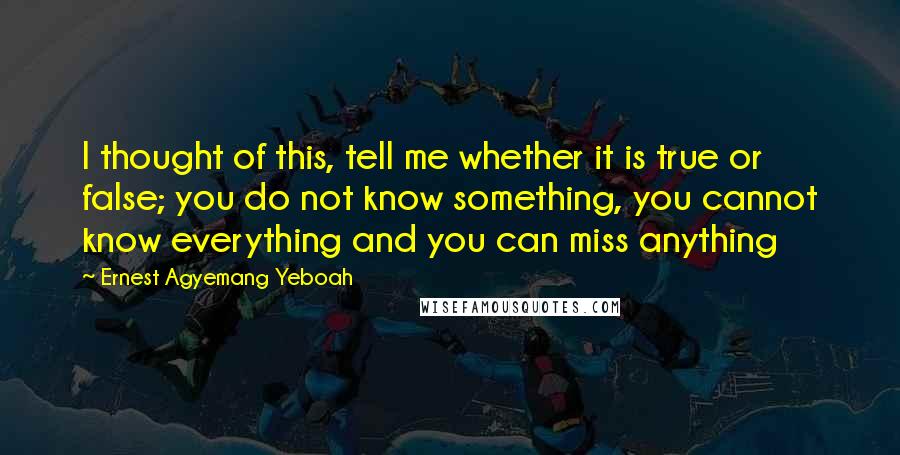 Ernest Agyemang Yeboah Quotes: I thought of this, tell me whether it is true or false; you do not know something, you cannot know everything and you can miss anything