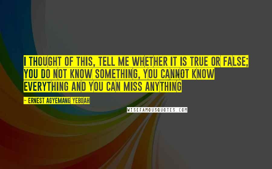 Ernest Agyemang Yeboah Quotes: I thought of this, tell me whether it is true or false; you do not know something, you cannot know everything and you can miss anything