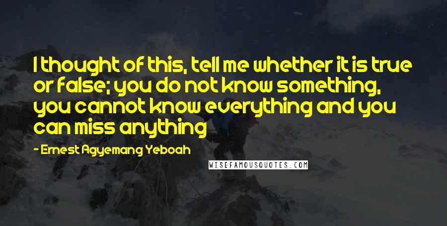 Ernest Agyemang Yeboah Quotes: I thought of this, tell me whether it is true or false; you do not know something, you cannot know everything and you can miss anything