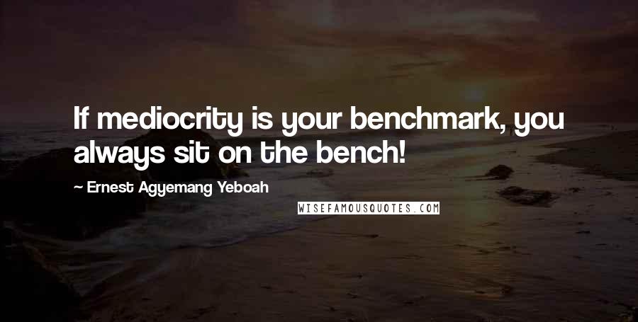 Ernest Agyemang Yeboah Quotes: If mediocrity is your benchmark, you always sit on the bench!