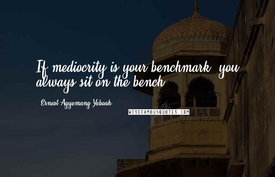 Ernest Agyemang Yeboah Quotes: If mediocrity is your benchmark, you always sit on the bench!