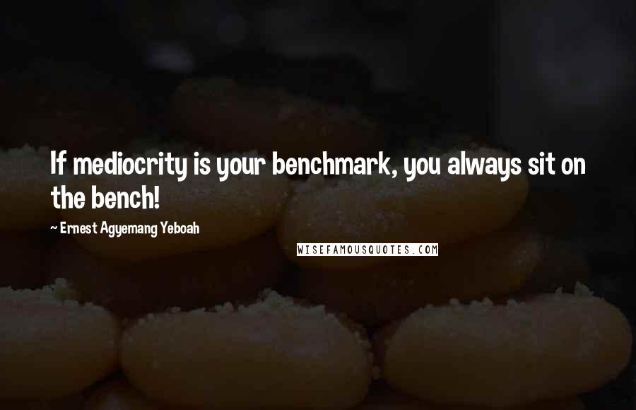 Ernest Agyemang Yeboah Quotes: If mediocrity is your benchmark, you always sit on the bench!