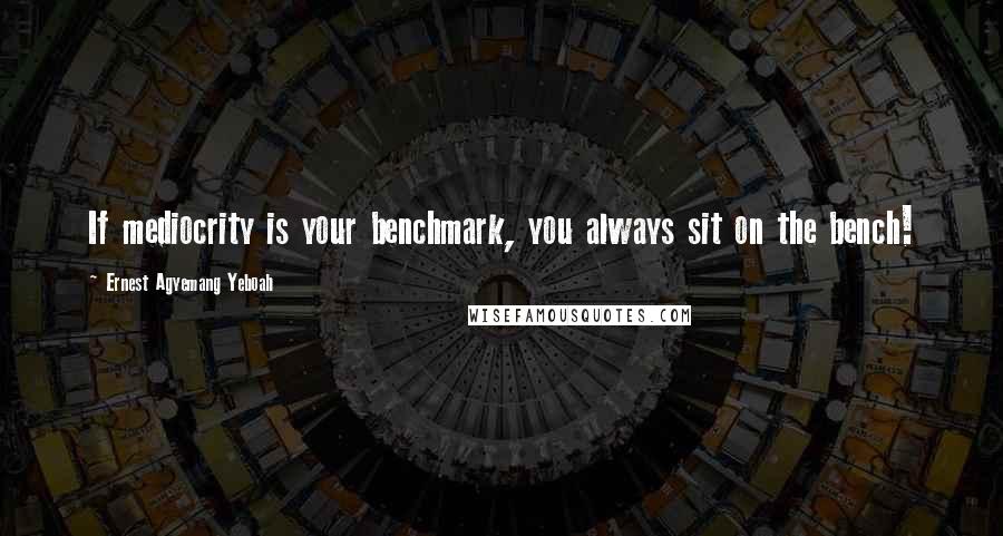 Ernest Agyemang Yeboah Quotes: If mediocrity is your benchmark, you always sit on the bench!