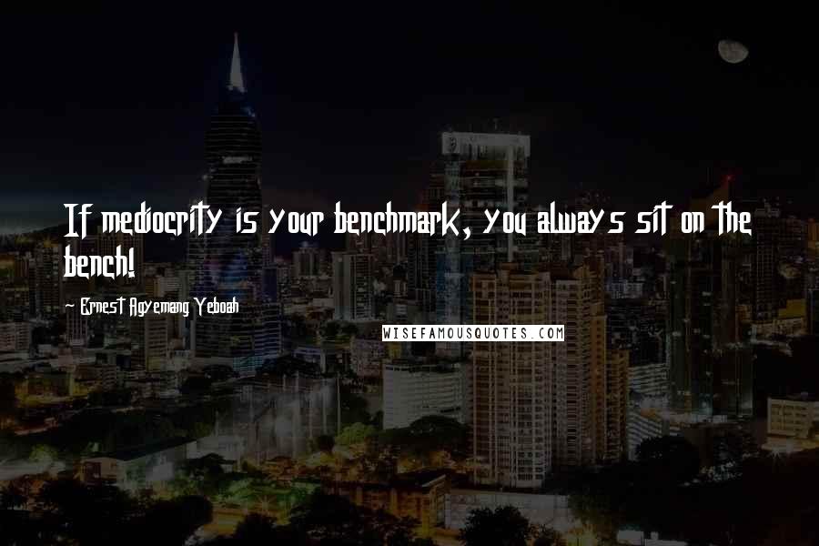 Ernest Agyemang Yeboah Quotes: If mediocrity is your benchmark, you always sit on the bench!