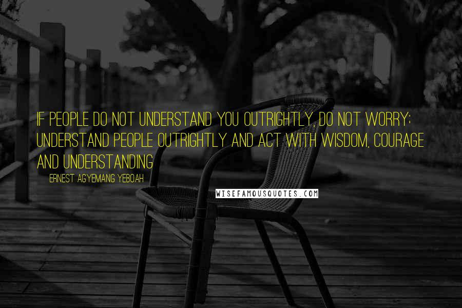 Ernest Agyemang Yeboah Quotes: if people do not understand you outrightly, do not worry; understand people outrightly and act with wisdom, courage and understanding