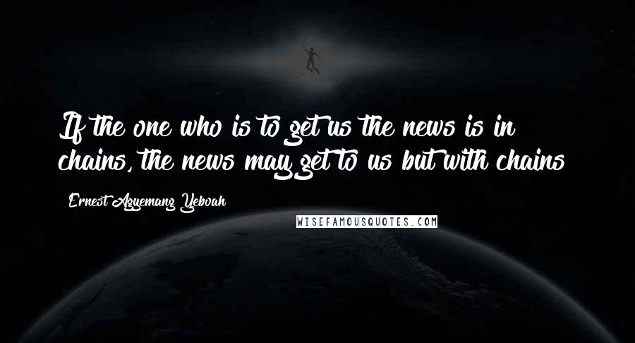 Ernest Agyemang Yeboah Quotes: If the one who is to get us the news is in chains, the news may get to us but with chains!