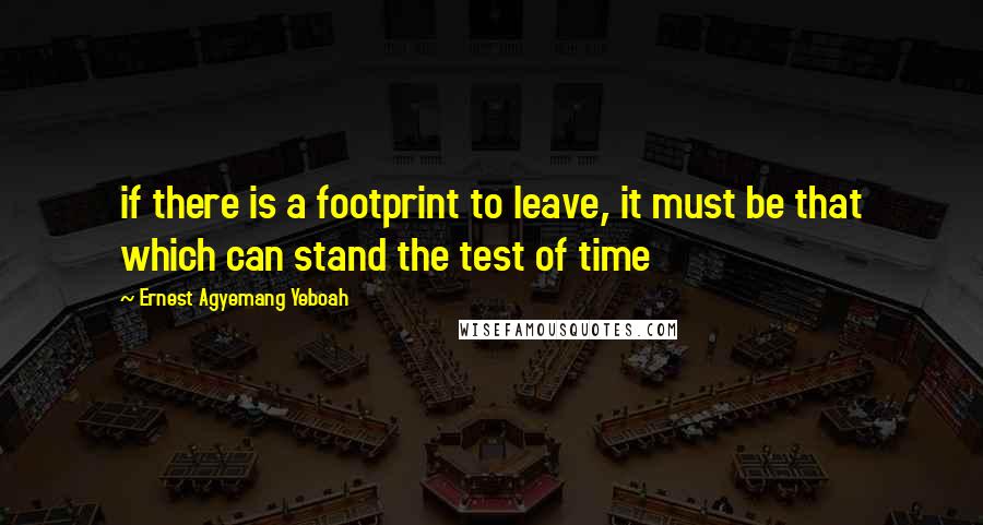 Ernest Agyemang Yeboah Quotes: if there is a footprint to leave, it must be that which can stand the test of time