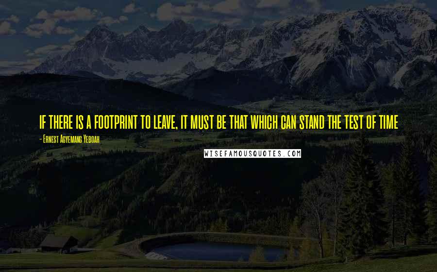 Ernest Agyemang Yeboah Quotes: if there is a footprint to leave, it must be that which can stand the test of time