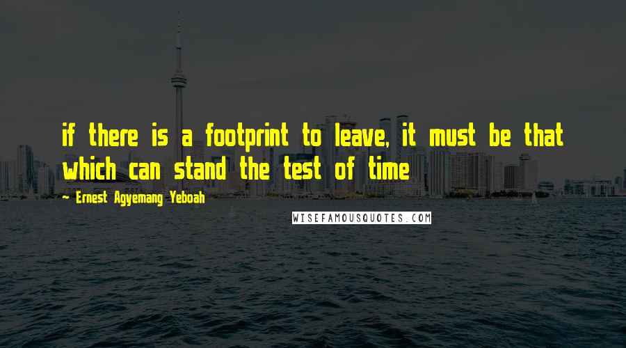 Ernest Agyemang Yeboah Quotes: if there is a footprint to leave, it must be that which can stand the test of time