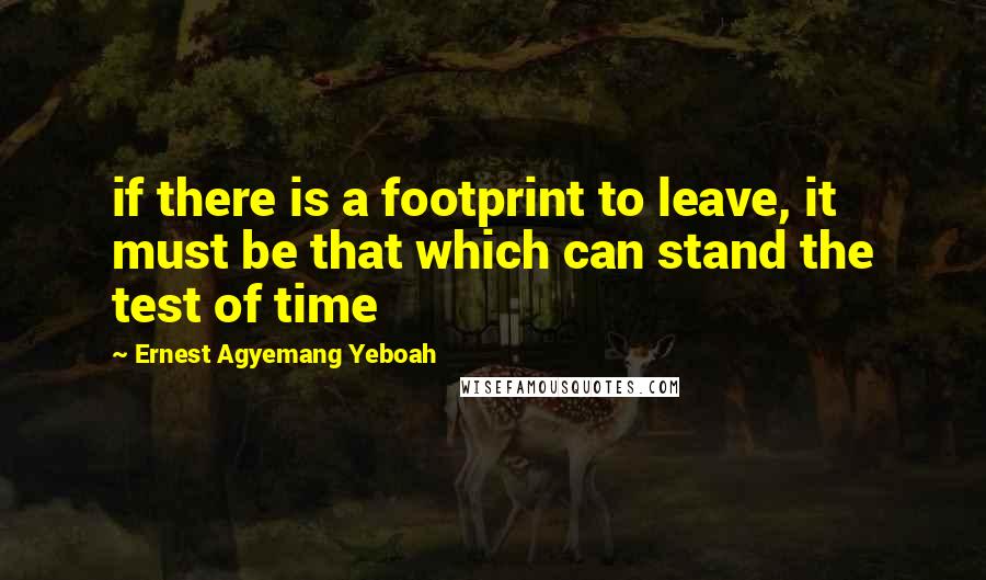 Ernest Agyemang Yeboah Quotes: if there is a footprint to leave, it must be that which can stand the test of time