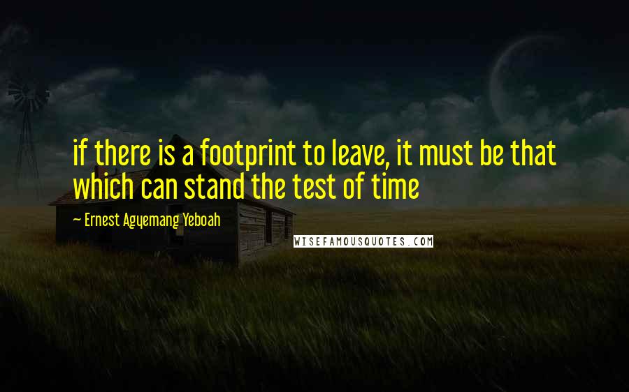 Ernest Agyemang Yeboah Quotes: if there is a footprint to leave, it must be that which can stand the test of time