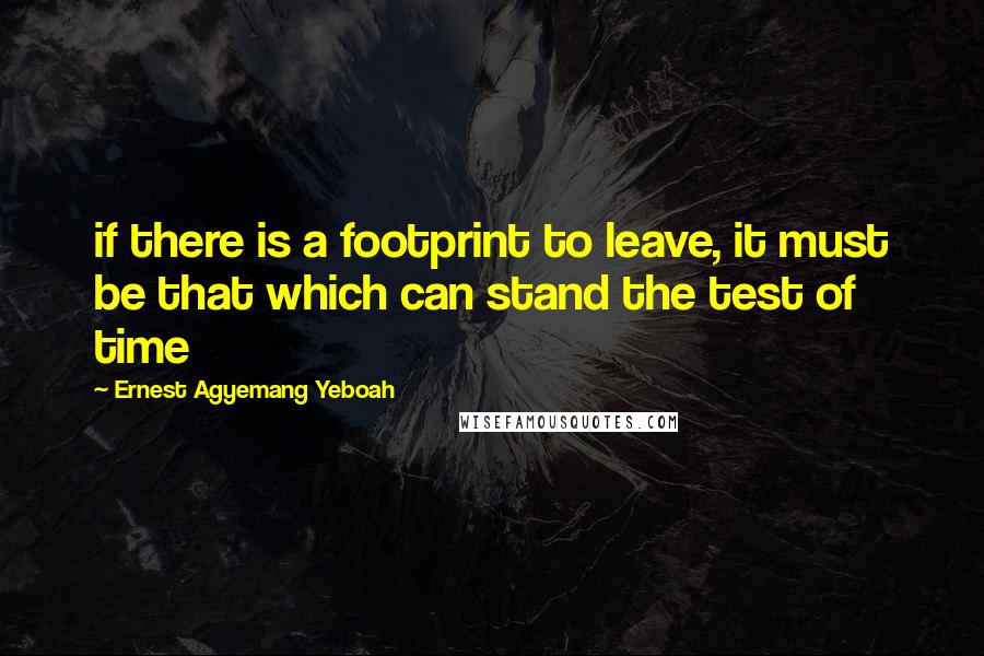 Ernest Agyemang Yeboah Quotes: if there is a footprint to leave, it must be that which can stand the test of time