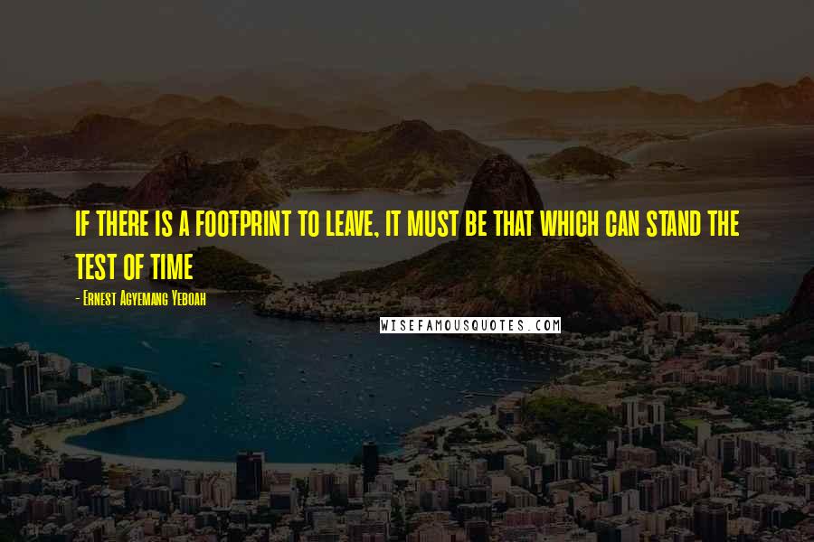 Ernest Agyemang Yeboah Quotes: if there is a footprint to leave, it must be that which can stand the test of time