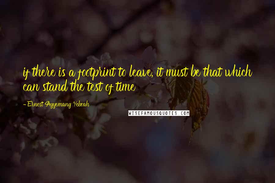 Ernest Agyemang Yeboah Quotes: if there is a footprint to leave, it must be that which can stand the test of time