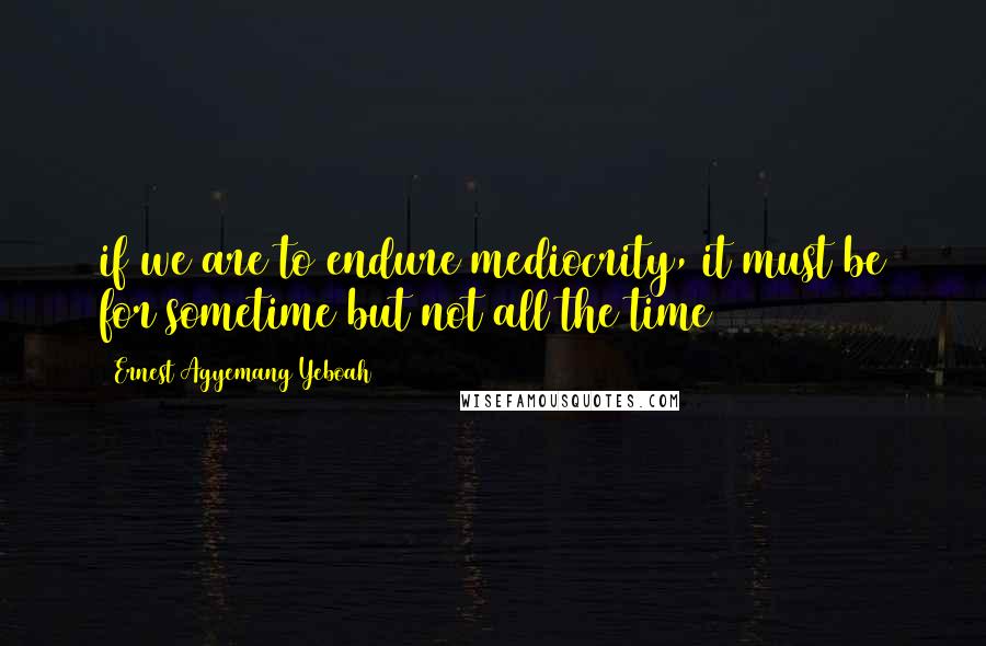 Ernest Agyemang Yeboah Quotes: if we are to endure mediocrity, it must be for sometime but not all the time