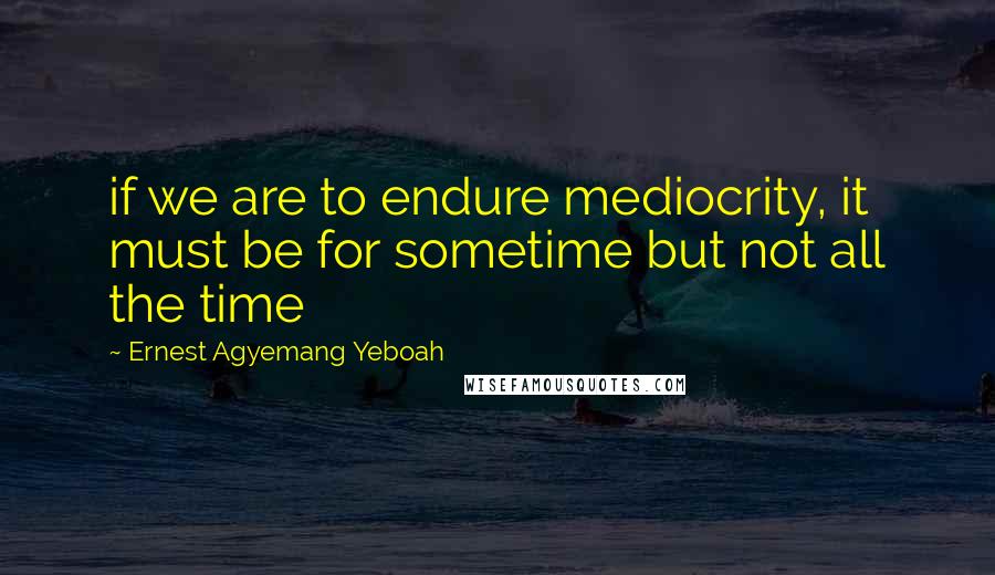 Ernest Agyemang Yeboah Quotes: if we are to endure mediocrity, it must be for sometime but not all the time