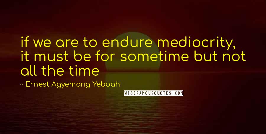 Ernest Agyemang Yeboah Quotes: if we are to endure mediocrity, it must be for sometime but not all the time