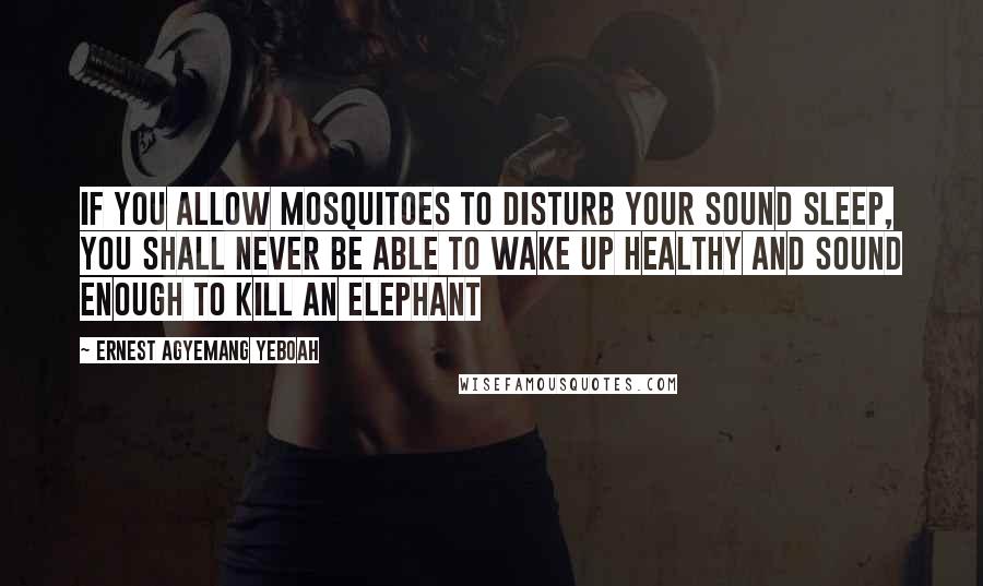 Ernest Agyemang Yeboah Quotes: If you allow mosquitoes to disturb your sound sleep, you shall never be able to wake up healthy and sound enough to kill an Elephant