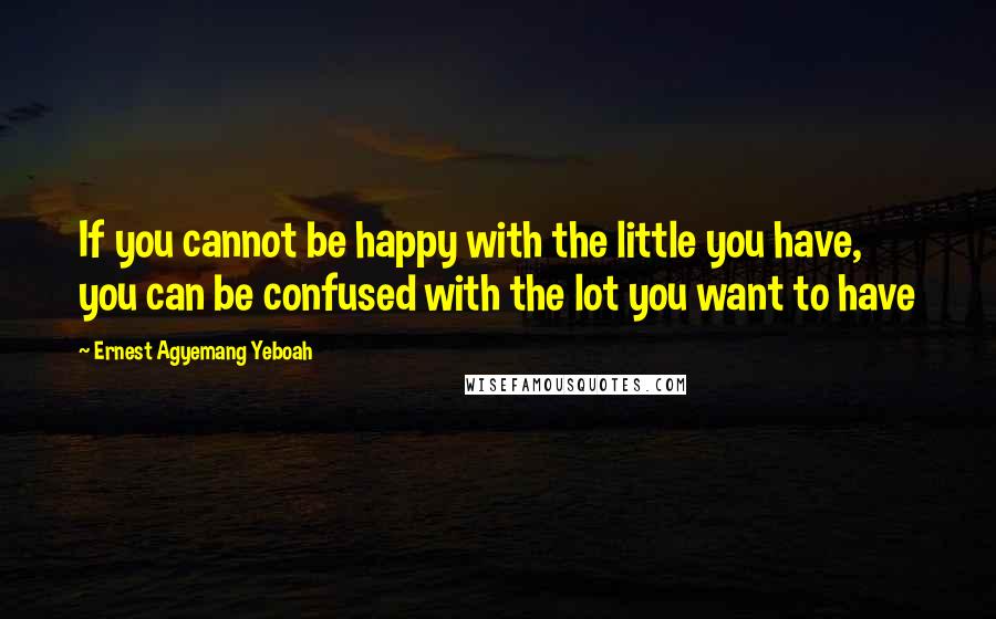 Ernest Agyemang Yeboah Quotes: If you cannot be happy with the little you have, you can be confused with the lot you want to have